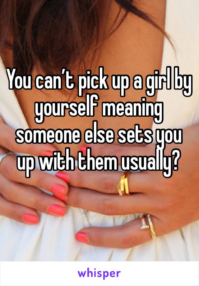 You can’t pick up a girl by yourself meaning someone else sets you up with them usually? 