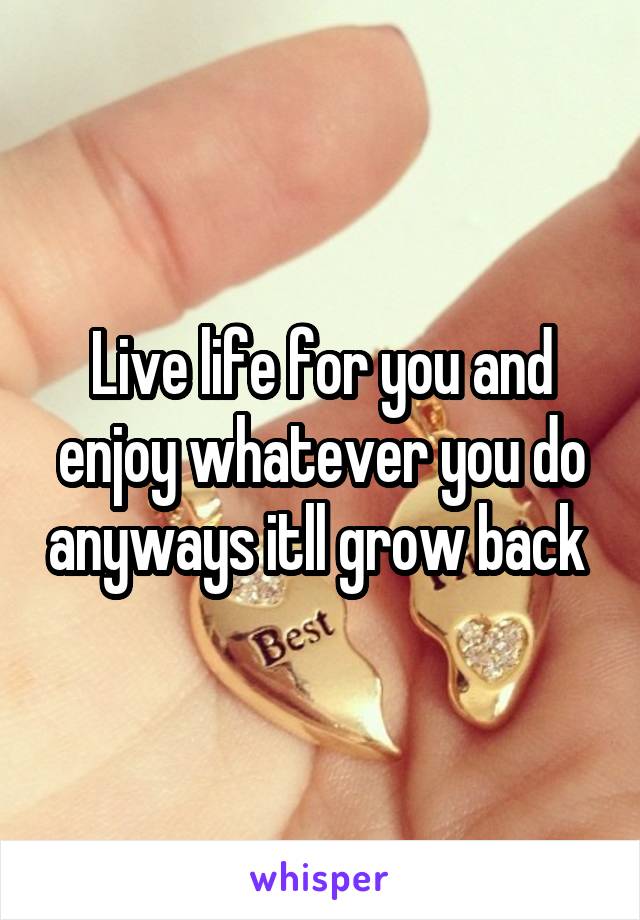 Live life for you and enjoy whatever you do anyways itll grow back 