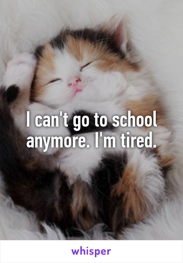 I can't go to school anymore. I'm tired.
