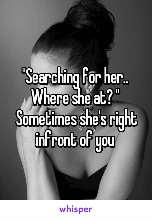 "Searching for her..  Where she at? " 
Sometimes she's right infront of you 