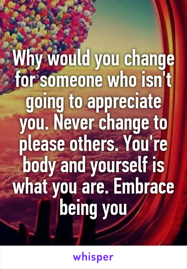 Why would you change for someone who isn't going to appreciate you. Never change to please others. You're body and yourself is what you are. Embrace being you