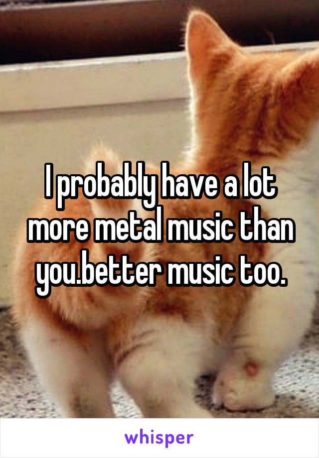 I probably have a lot more metal music than you.better music too.