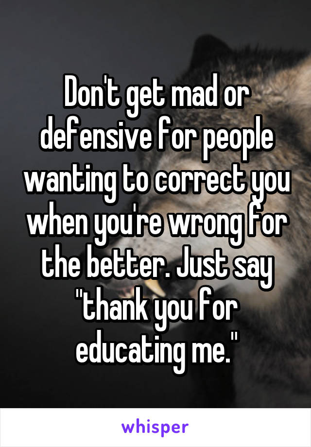 Don't get mad or defensive for people wanting to correct you when you're wrong for the better. Just say "thank you for educating me."