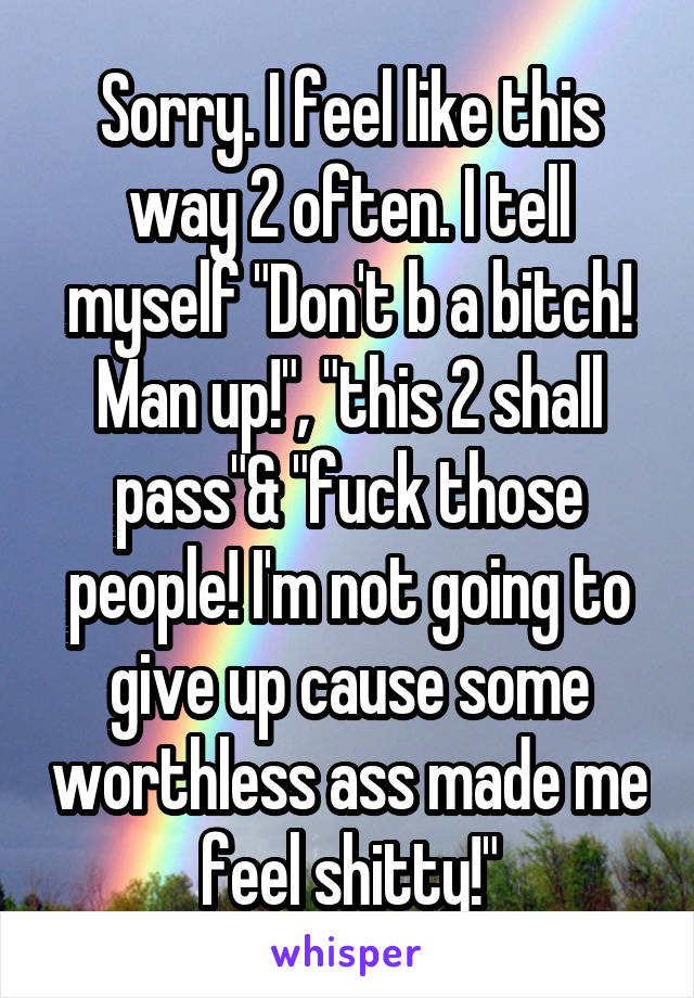 Sorry. I feel like this way 2 often. I tell myself "Don't b a bitch! Man up!", "this 2 shall pass"& "fuck those people! I'm not going to give up cause some worthless ass made me feel shitty!"