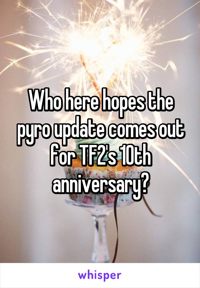 Who here hopes the pyro update comes out for TF2's 10th anniversary?