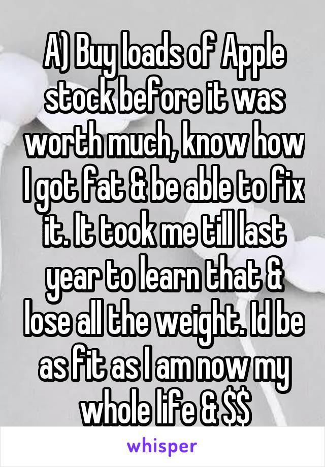 A) Buy loads of Apple stock before it was worth much, know how I got fat & be able to fix it. It took me till last year to learn that & lose all the weight. Id be as fit as I am now my whole life & $$