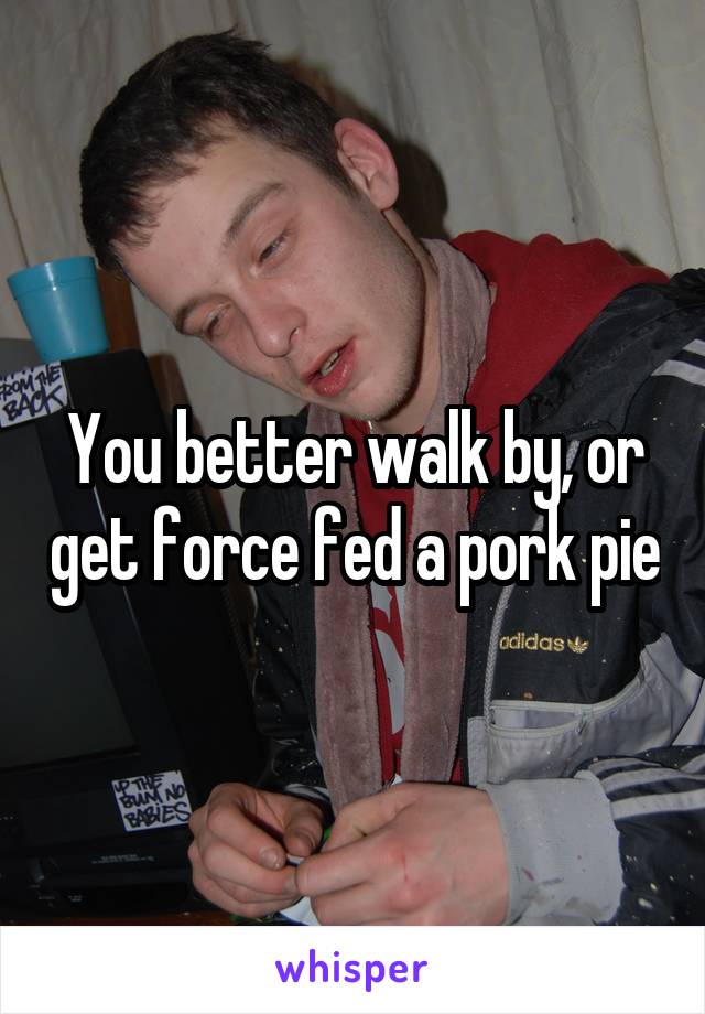 You better walk by, or get force fed a pork pie