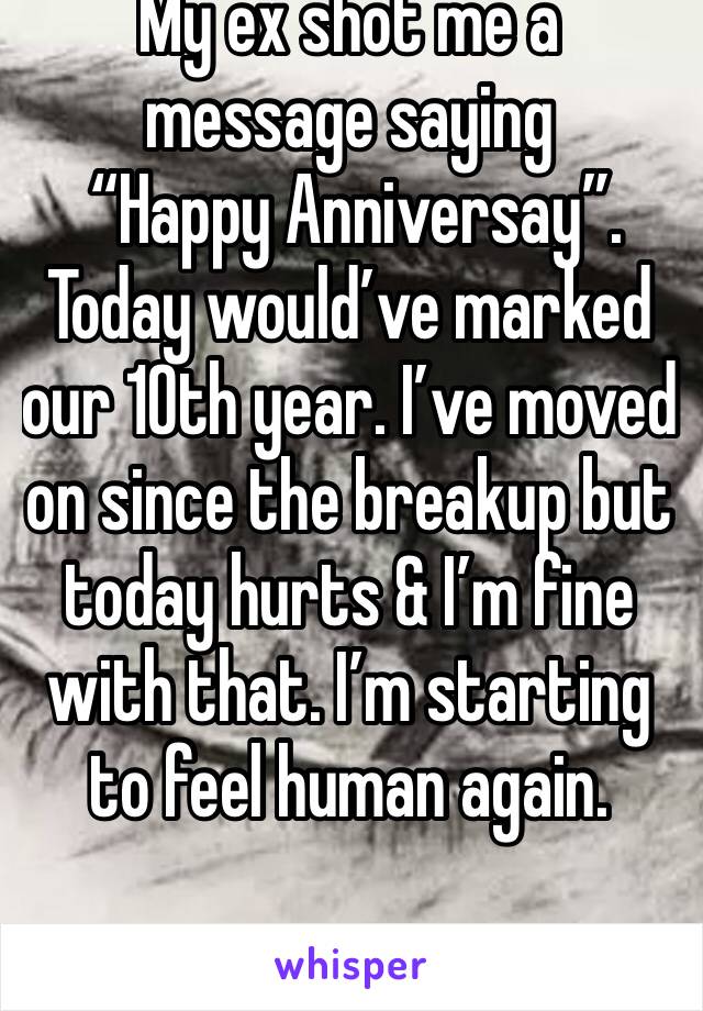 My ex shot me a message saying
 “Happy Anniversay”. 
Today would’ve marked our 10th year. I’ve moved on since the breakup but today hurts & I’m fine with that. I’m starting to feel human again. 
