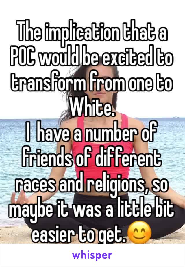 The implication that a POC would be excited to transform from one to White.
I  have a number of friends of different races and religions, so maybe it was a little bit easier to get.😊
