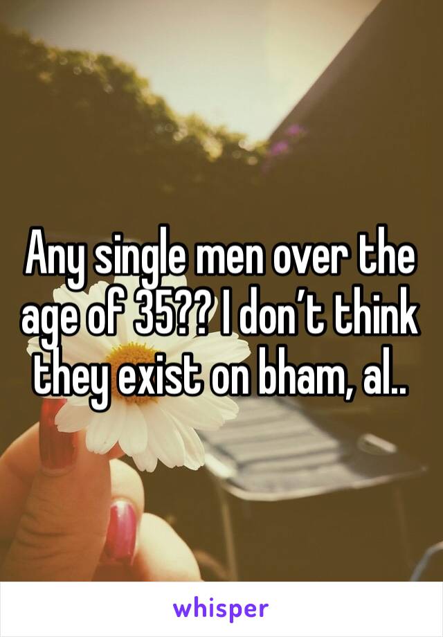 Any single men over the age of 35?? I don’t think they exist on bham, al.. 