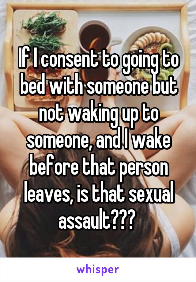 If I consent to going to bed with someone but not waking up to someone, and I wake before that person leaves, is that sexual assault??? 
