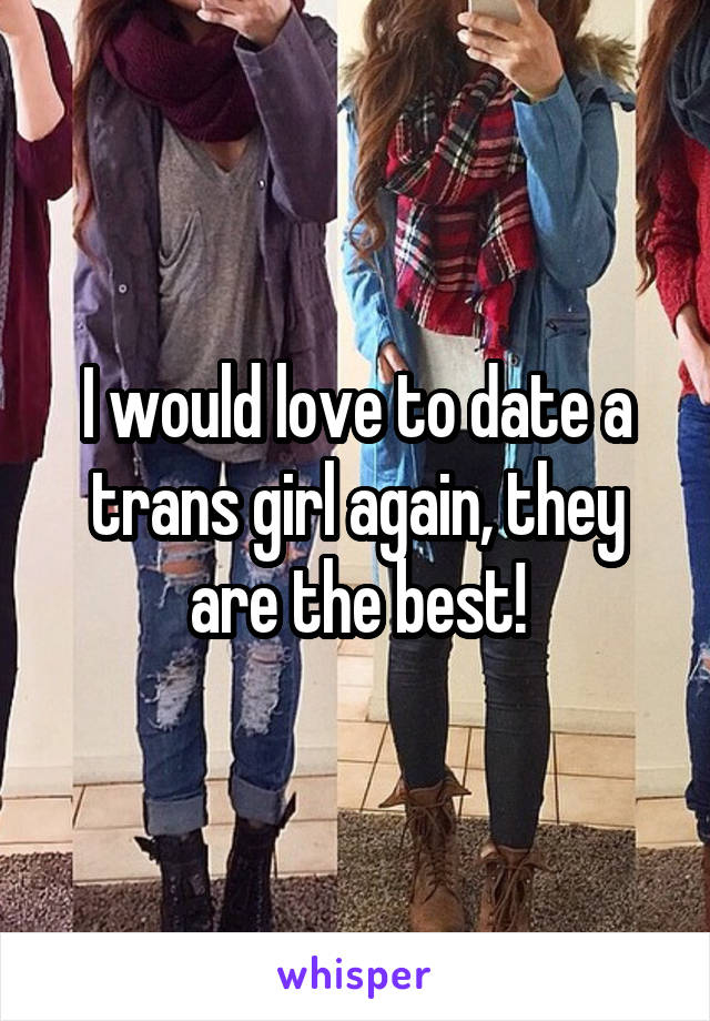I would love to date a trans girl again, they are the best!