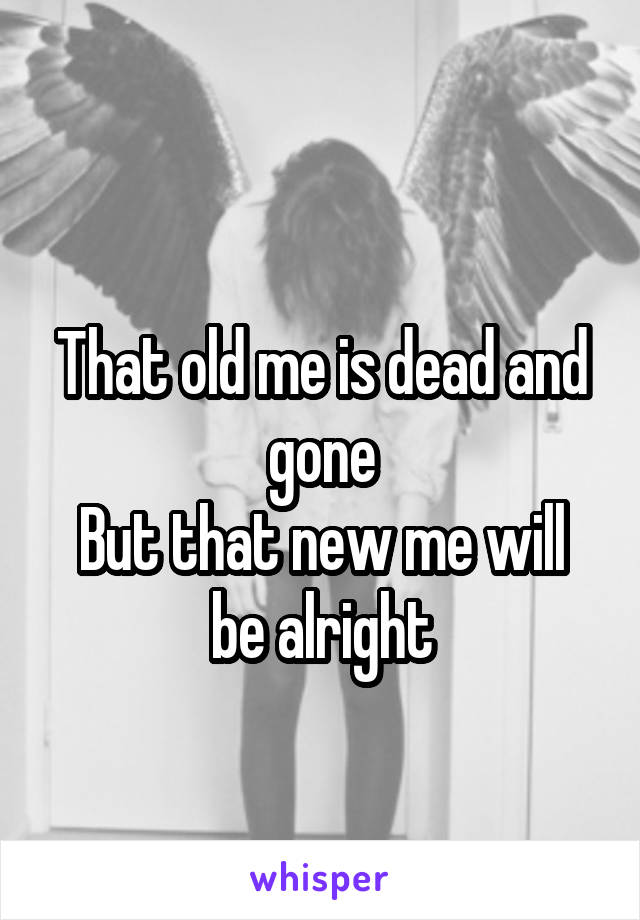  
That old me is dead and gone
But that new me will be alright
