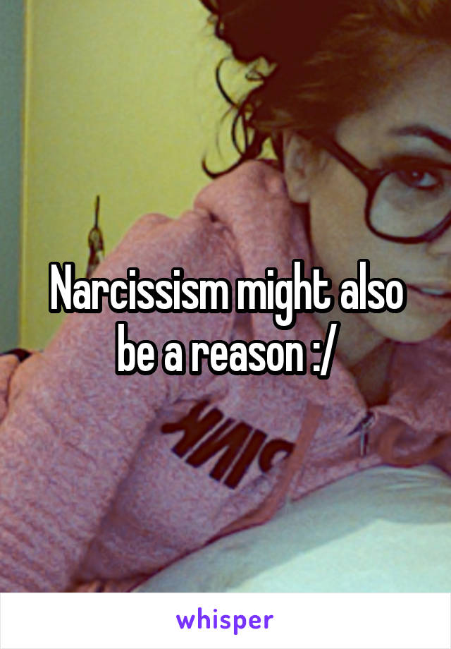 Narcissism might also be a reason :/