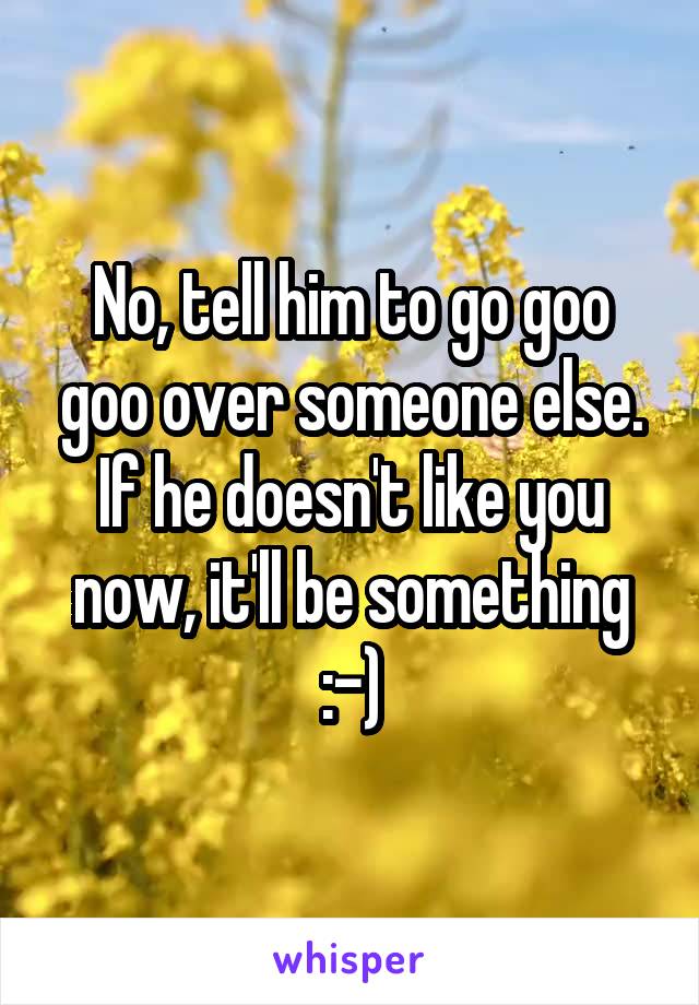 No, tell him to go goo goo over someone else. If he doesn't like you now, it'll be something :-)