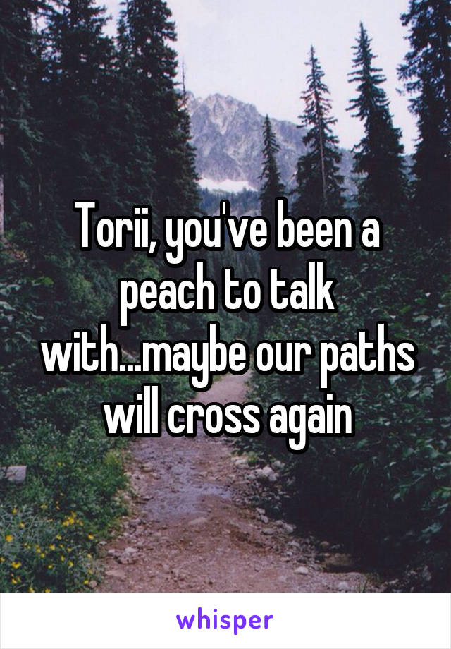 Torii, you've been a peach to talk with...maybe our paths will cross again