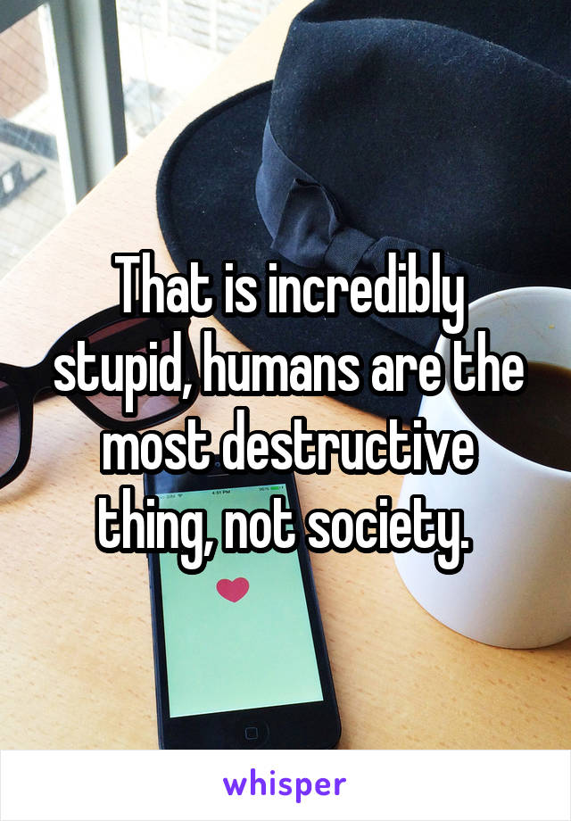That is incredibly stupid, humans are the most destructive thing, not society. 