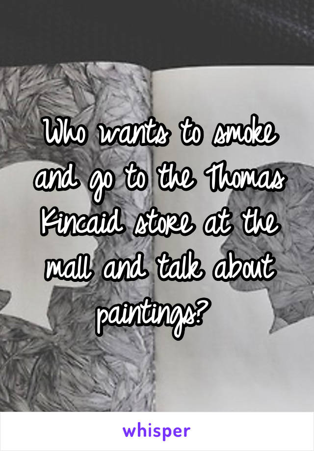 Who wants to smoke and go to the Thomas Kincaid store at the mall and talk about paintings? 