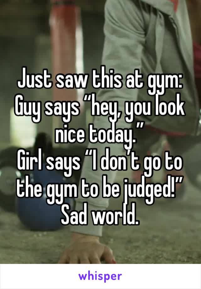Just saw this at gym:
Guy says “hey, you look nice today.”
Girl says “I don’t go to the gym to be judged!”
Sad world. 