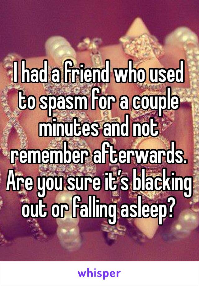I had a friend who used to spasm for a couple minutes and not remember afterwards. Are you sure it’s blacking  out or falling asleep?