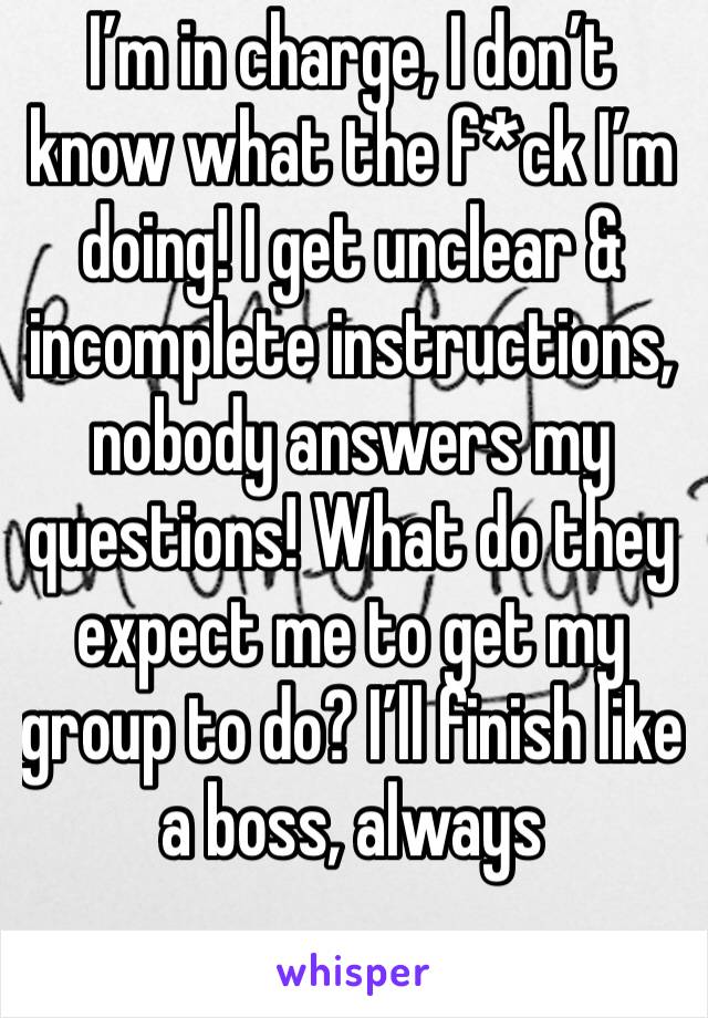 I’m in charge, I don’t know what the f*ck I’m doing! I get unclear & incomplete instructions, nobody answers my questions! What do they expect me to get my group to do? I’ll finish like a boss, always