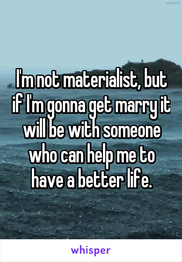 I'm not materialist, but if I'm gonna get marry it will be with someone who can help me to have a better life.