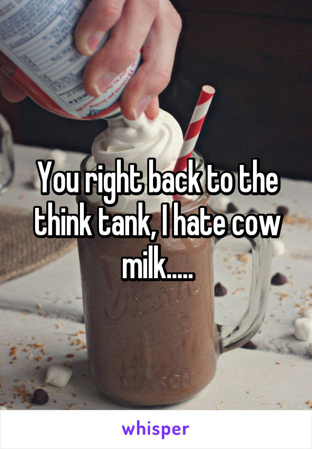 You right back to the think tank, I hate cow milk.....