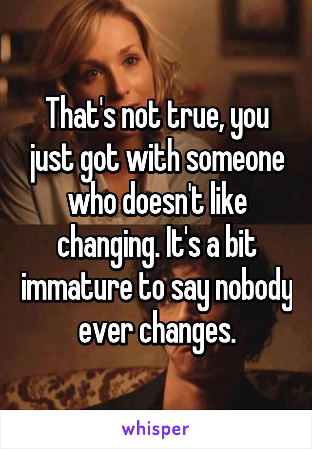 That's not true, you just got with someone who doesn't like changing. It's a bit immature to say nobody ever changes.