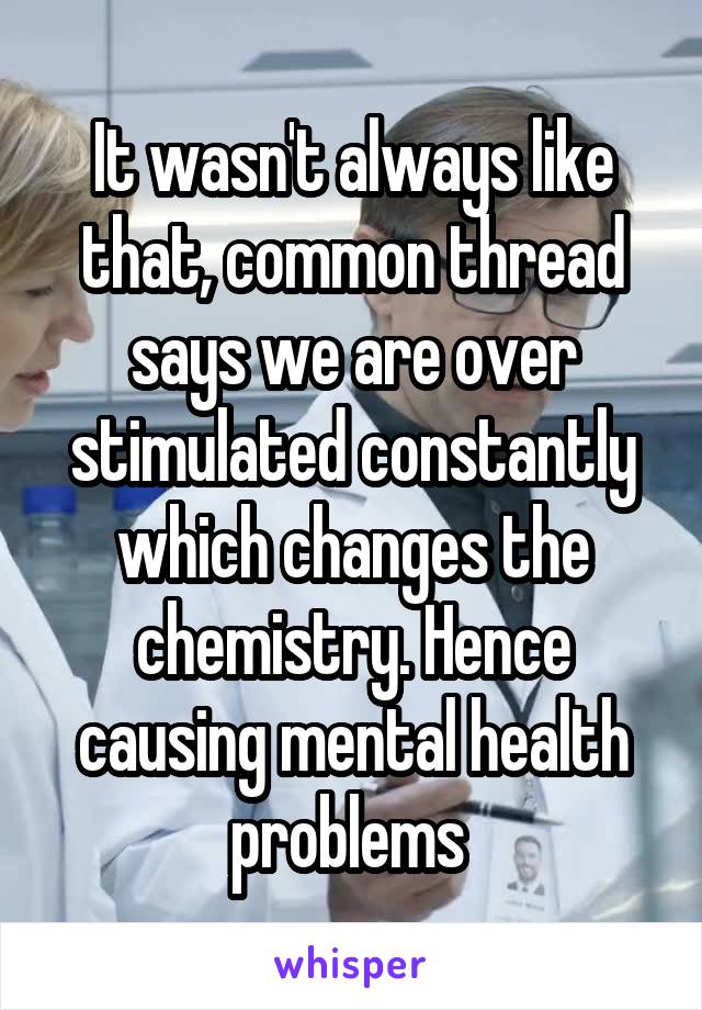 It wasn't always like that, common thread says we are over stimulated constantly which changes the chemistry. Hence causing mental health problems 