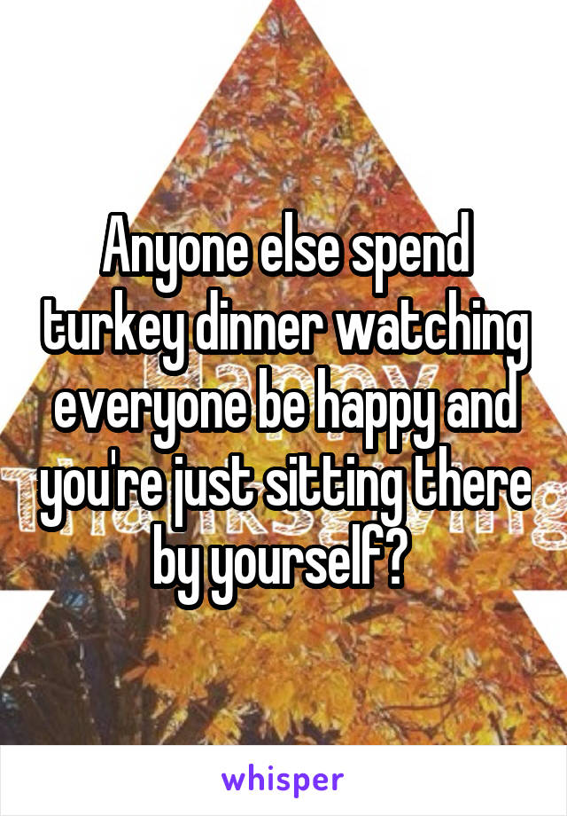 Anyone else spend turkey dinner watching everyone be happy and you're just sitting there by yourself? 