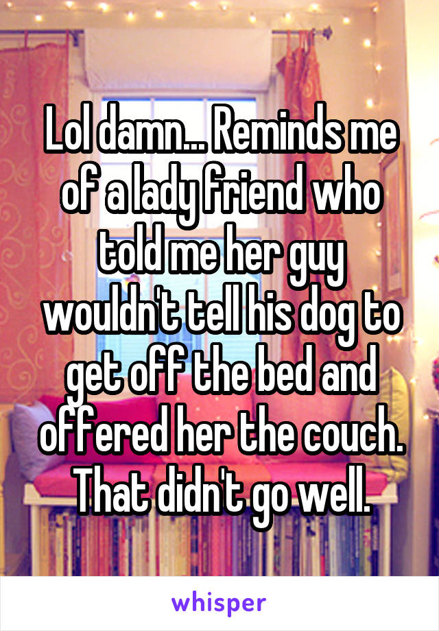 Lol damn... Reminds me of a lady friend who told me her guy wouldn't tell his dog to get off the bed and offered her the couch. That didn't go well.