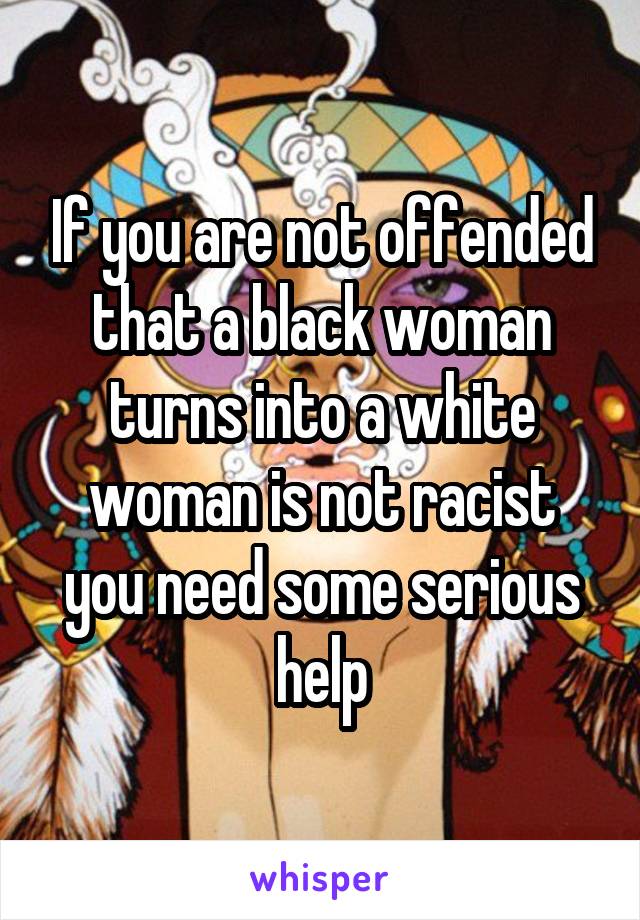 If you are not offended that a black woman turns into a white woman is not racist you need some serious help