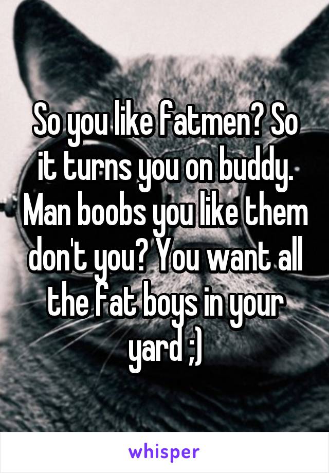 So you like fatmen? So it turns you on buddy. Man boobs you like them don't you? You want all the fat boys in your yard ;)