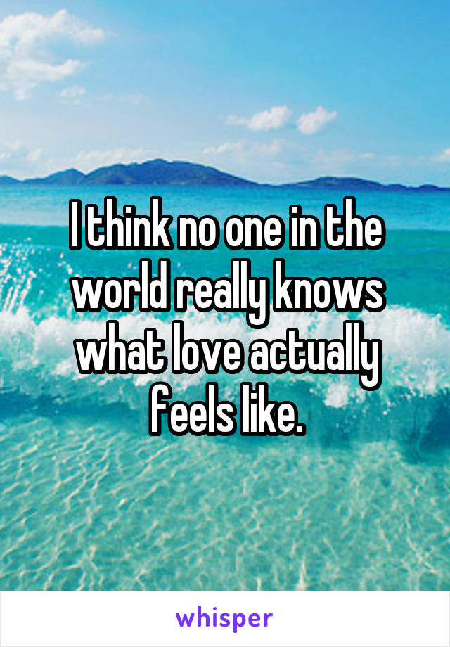 I think no one in the world really knows what love actually feels like.