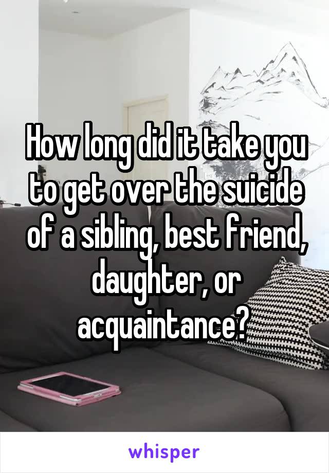How long did it take you to get over the suicide of a sibling, best friend, daughter, or acquaintance? 
