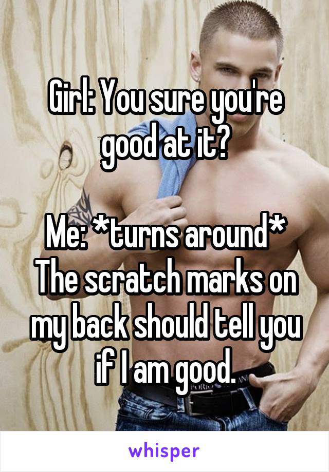 Girl: You sure you're good at it?

Me: *turns around* The scratch marks on my back should tell you if I am good.