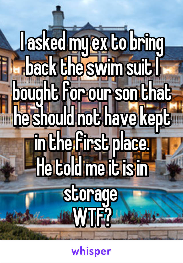 I asked my ex to bring back the swim suit I bought for our son that he should not have kept in the first place.
He told me it is in storage 
WTF?