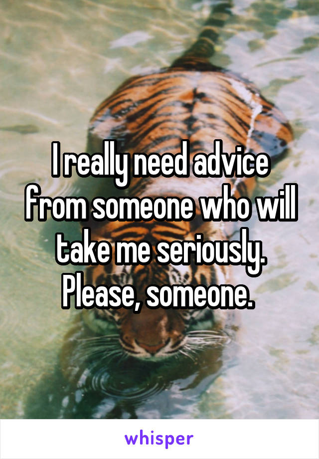 I really need advice from someone who will take me seriously. Please, someone. 