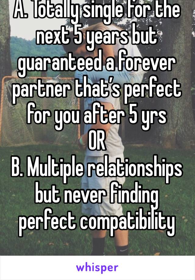 A. Totally single for the next 5 years but guaranteed a forever partner that’s perfect for you after 5 yrs
OR
B. Multiple relationships but never finding perfect compatibility