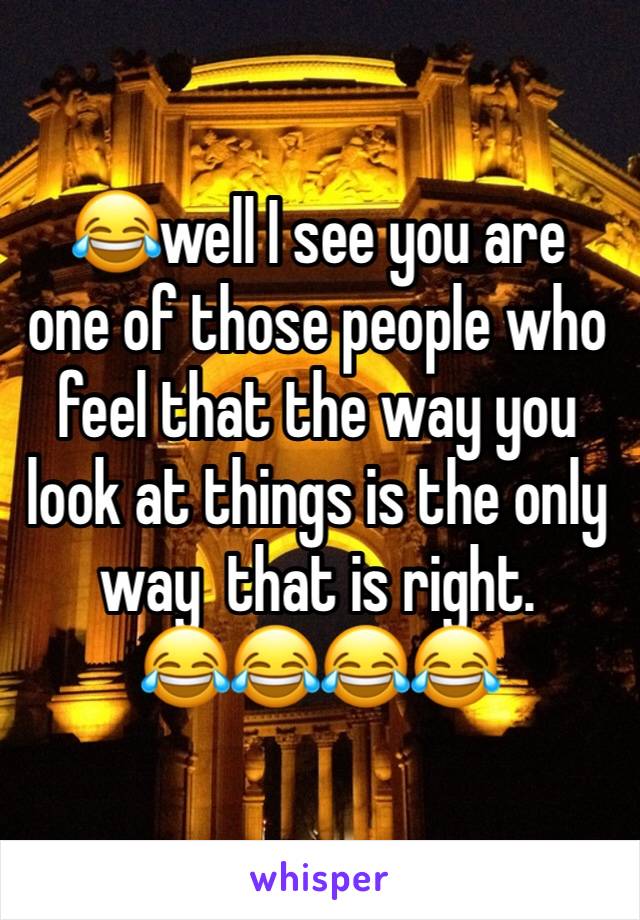 😂well I see you are  one of those people who feel that the way you look at things is the only way  that is right.
😂😂😂😂