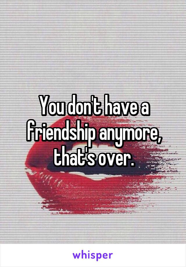 You don't have a friendship anymore, that's over.