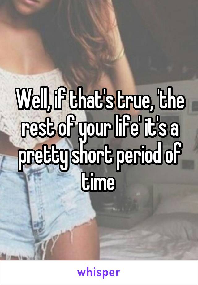 Well, if that's true, 'the rest of your life' it's a pretty short period of time 