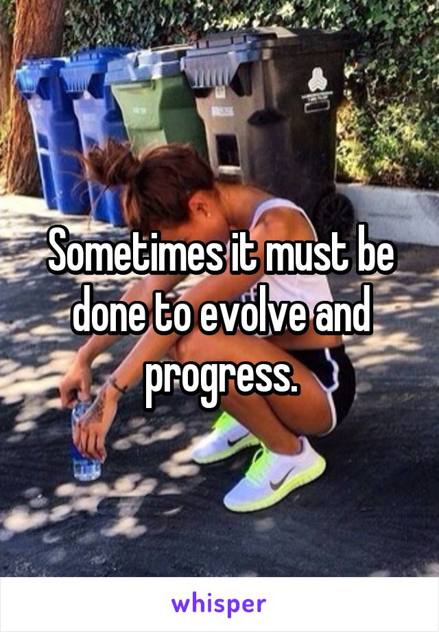 Sometimes it must be done to evolve and progress.