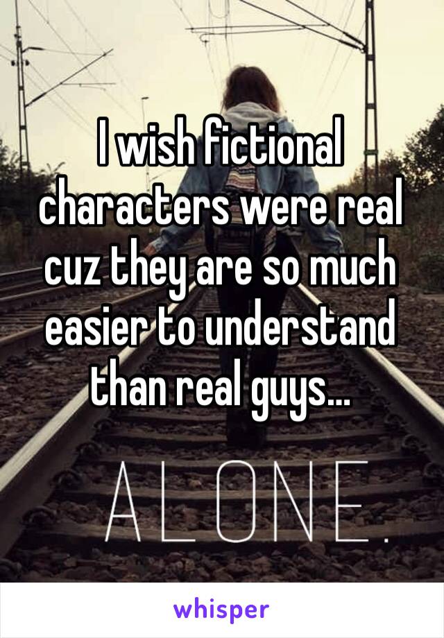 I wish fictional characters were real cuz they are so much easier to understand than real guys…