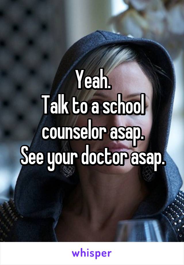 Yeah.
Talk to a school counselor asap.
See your doctor asap.
