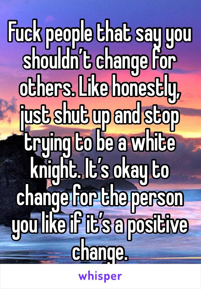Fuck people that say you shouldn’t change for others. Like honestly, just shut up and stop trying to be a white knight. It’s okay to change for the person you like if it’s a positive change. 