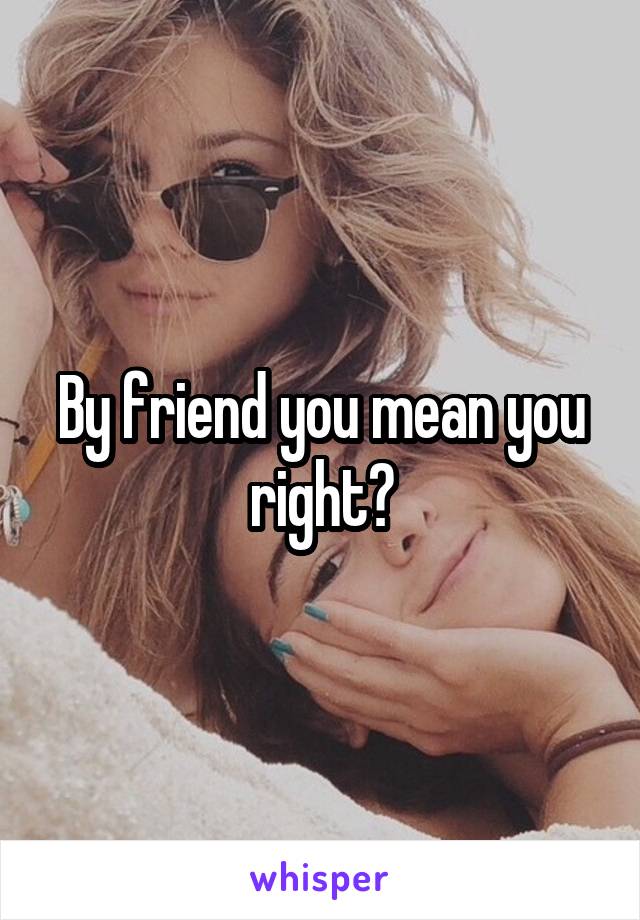 By friend you mean you right?