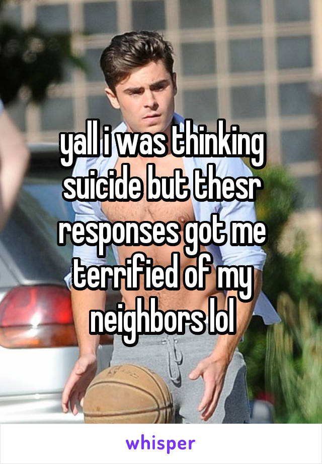yall i was thinking suicide but thesr responses got me terrified of my neighbors lol