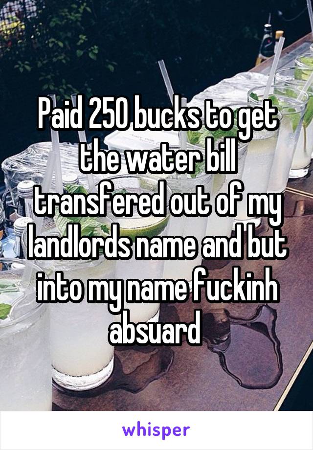 Paid 250 bucks to get the water bill transfered out of my landlords name and but into my name fuckinh absuard 