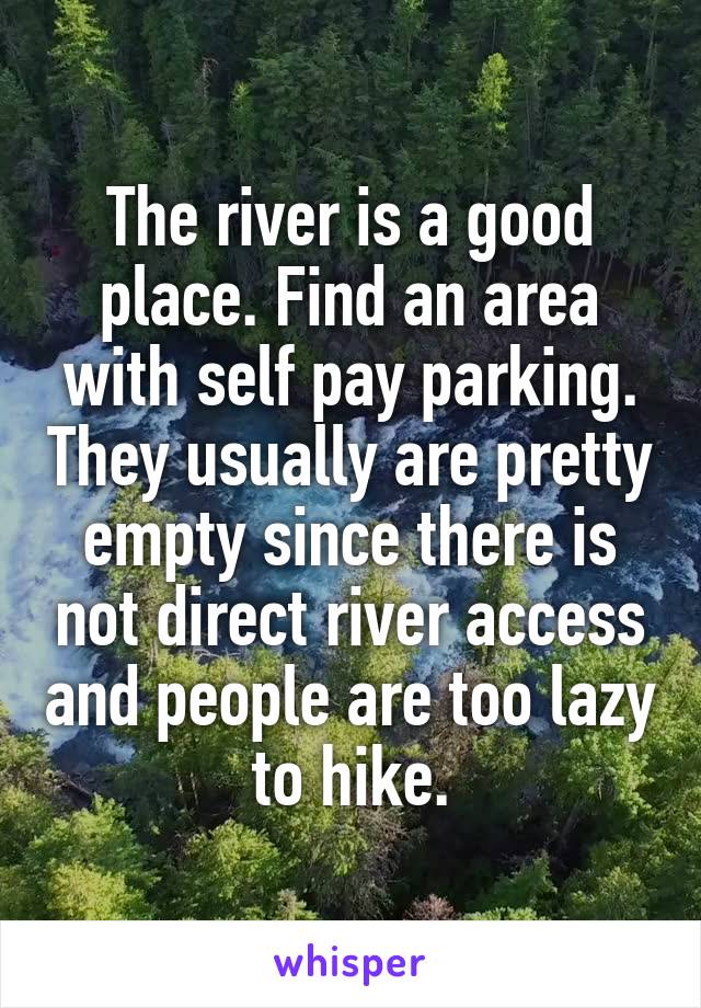 The river is a good place. Find an area with self pay parking. They usually are pretty empty since there is not direct river access and people are too lazy to hike.